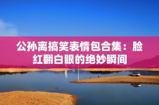 公孙离搞笑表情包合集：脸红翻白眼的绝妙瞬间