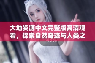 大地资源中文完整版高清观看，探索自然奇迹与人类之美的完美结合