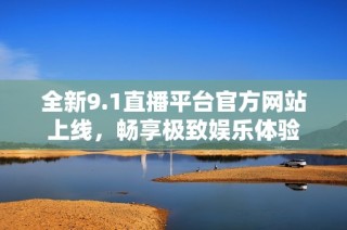 全新9.1直播平台官方网站上线，畅享极致娱乐体验