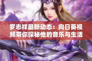 罗志祥最新动态：向日葵视频带你探秘他的音乐与生活新篇章