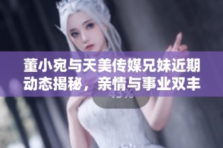 董小宛与天美传媒兄妹近期动态揭秘，亲情与事业双丰收