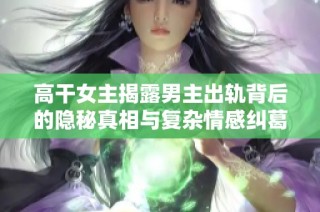 高干女主揭露男主出轨背后的隐秘真相与复杂情感纠葛