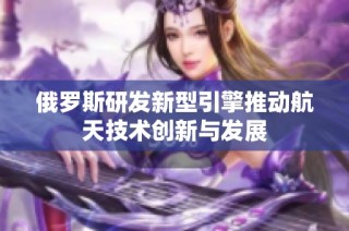 俄罗斯研发新型引擎推动航天技术创新与发展