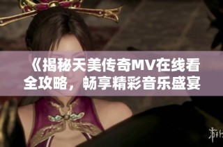 《揭秘天美传奇MV在线看全攻略，畅享精彩音乐盛宴》