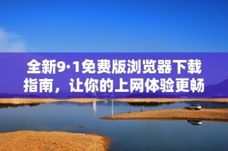 全新9·1免费版浏览器下载指南，让你的上网体验更畅快