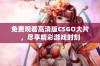 免费观看高清版CSGO大片，尽享精彩游戏时刻