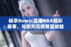 畅享9uwcc直播NBA精彩赛事，与你共同感受篮球魅力