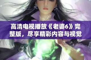 高清电视播放《老婆6》完整版，尽享精彩内容与视觉盛宴