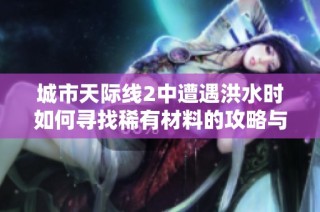 城市天际线2中遭遇洪水时如何寻找稀有材料的攻略与地点推荐