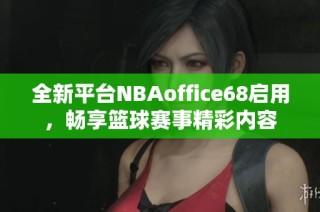 全新平台NBAoffice68启用，畅享篮球赛事精彩内容