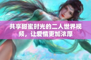 共享甜蜜时光的二人世界视频，让爱情更加浓厚