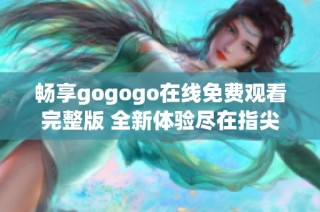 畅享gogogo在线免费观看完整版 全新体验尽在指尖