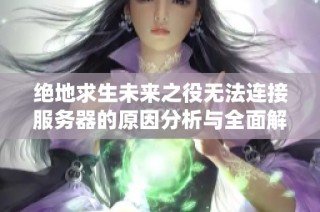 绝地求生未来之役无法连接服务器的原因分析与全面解决方案更新分享