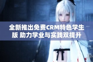 全新推出免费CRM特色学生版 助力学业与实践双提升