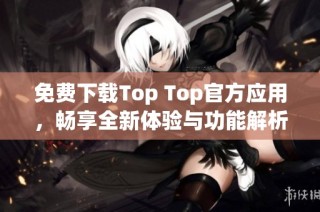 免费下载Top Top官方应用，畅享全新体验与功能解析