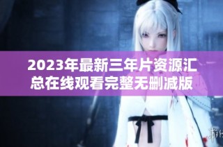 2023年最新三年片资源汇总在线观看完整无删减版