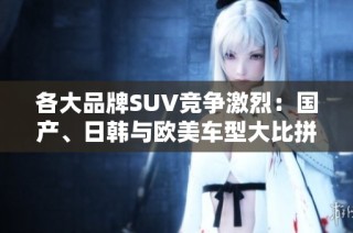 各大品牌SUV竞争激烈：国产、日韩与欧美车型大比拼