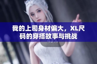 我的上司身材偏大，XL尺码的穿搭故事与挑战