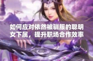 如何应对依然被驯服的聪明女下属，提升职场合作效率