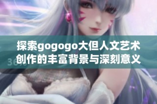 探索gogogo大但人文艺术创作的丰富背景与深刻意义