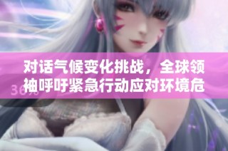 对话气候变化挑战，全球领袖呼吁紧急行动应对环境危机
