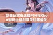 欧美玩家在选择PS4与Xbox游戏主机时常关注哪些关键因素与考虑点