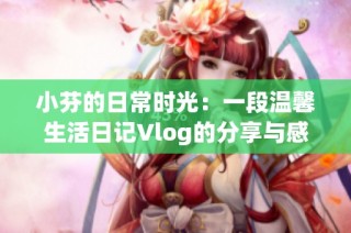 小芬的日常时光：一段温馨生活日记Vlog的分享与感悟