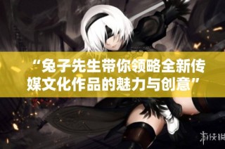 “兔子先生带你领略全新传媒文化作品的魅力与创意”