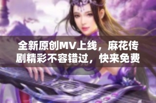 全新原创MV上线，麻花传剧精彩不容错过，快来免费观看吧