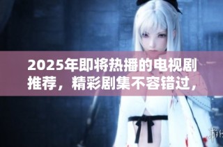 2025年即将热播的电视剧推荐，精彩剧集不容错过，快来看看吧！