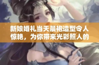 新娘婚礼当天晨袍造型令人惊艳，为你带来光彩照人的婚礼灵感