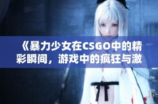 《暴力少女在CSGO中的精彩瞬间，游戏中的疯狂与激情》