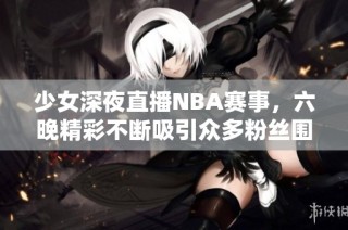 少女深夜直播NBA赛事，六晚精彩不断吸引众多粉丝围观