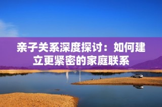 亲子关系深度探讨：如何建立更紧密的家庭联系