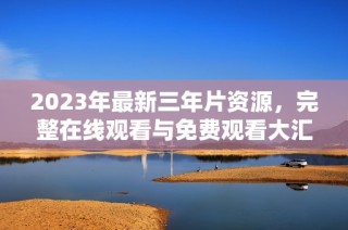 2023年最新三年片资源，完整在线观看与免费观看大汇总