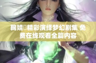 鞠婧祎精彩演绎梦幻剧集 免费在线观看全篇内容