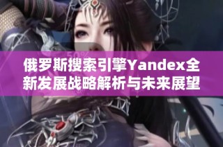 俄罗斯搜索引擎Yandex全新发展战略解析与未来展望