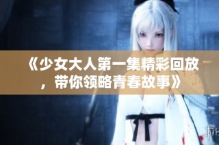 《少女大人第一集精彩回放，带你领略青春故事》