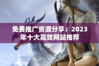 免费推广资源分享：2023年十大高效网站推荐