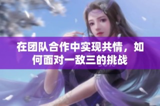 在团队合作中实现共情，如何面对一敌三的挑战