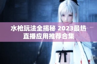 水枪玩法全揭秘 2023最热直播应用推荐合集