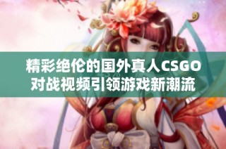 精彩绝伦的国外真人CSGO对战视频引领游戏新潮流