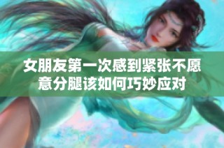 女朋友第一次感到紧张不愿意分腿该如何巧妙应对