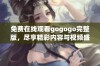 免费在线观看gogogo完整版，尽享精彩内容与视频盛宴