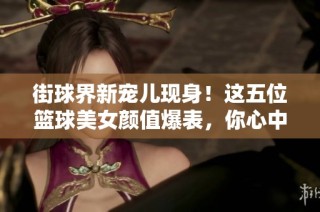 街球界新宠儿现身！这五位篮球美女颜值爆表，你心中最爱的那一位是哪个呢