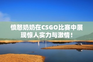 愤怒奶奶在CSGO比赛中展现惊人实力与激情！