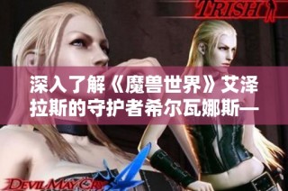 深入了解《魔兽世界》艾泽拉斯的守护者希尔瓦娜斯——神秘与力量并存的传奇保卫者