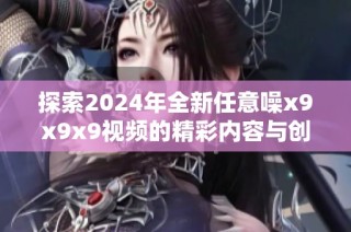 探索2024年全新任意噪x9x9x9视频的精彩内容与创意表现