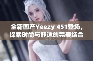 全新国产Yeezy 451登场，探索时尚与舒适的完美结合