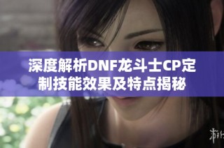 深度解析DNF龙斗士CP定制技能效果及特点揭秘